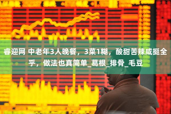 睿迎网 中老年3人晚餐，3菜1糊，酸甜苦辣咸挺全乎，做法也真简单_葛根_排骨_毛豆