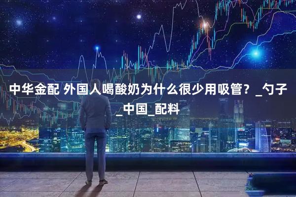 中华金配 外国人喝酸奶为什么很少用吸管？_勺子_中国_配料