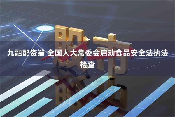 九融配资端 全国人大常委会启动食品安全法执法检查
