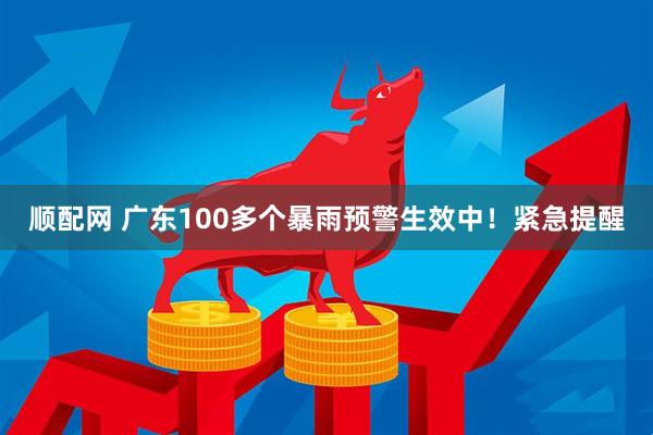 顺配网 广东100多个暴雨预警生效中！紧急提醒