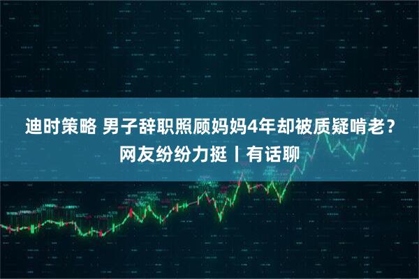 迪时策略 男子辞职照顾妈妈4年却被质疑啃老？网友纷纷力挺丨有话聊