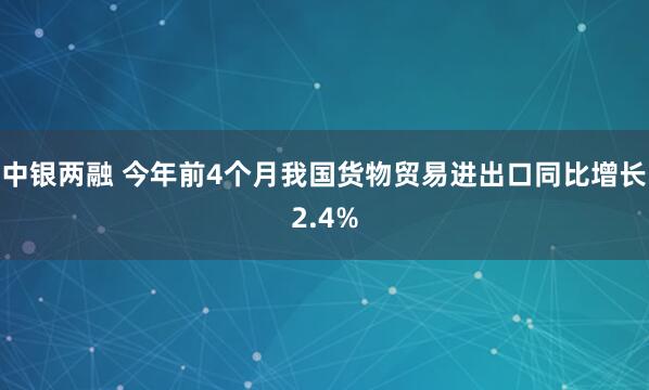 中银两融 今年前4个月我国货物贸易进出口同比增长2.4%
