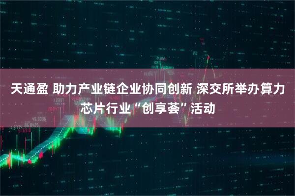 天通盈 助力产业链企业协同创新 深交所举办算力芯片行业“创享荟”活动
