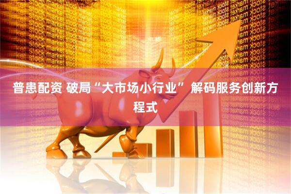 普患配资 破局“大市场小行业” 解码服务创新方程式