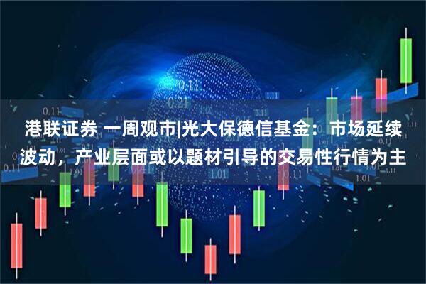 港联证券 一周观市|光大保德信基金：市场延续波动，产业层面或以题材引导的交易性行情为主