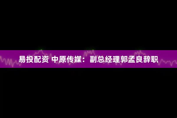 易投配资 中原传媒：副总经理郭孟良辞职