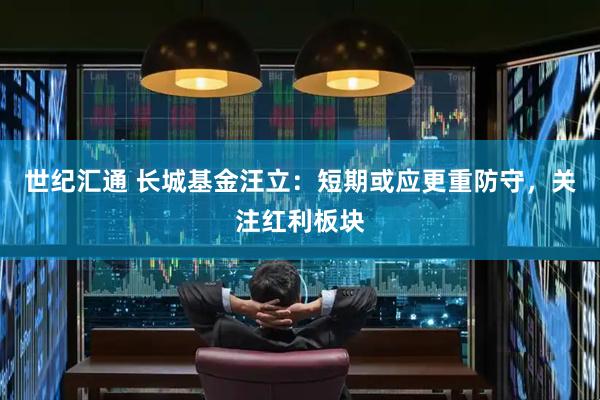 世纪汇通 长城基金汪立：短期或应更重防守，关注红利板块