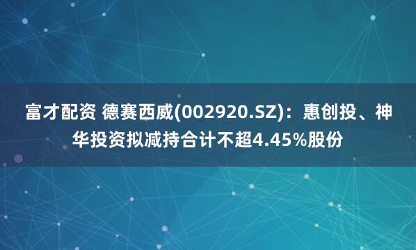 富才配资 德赛西威(002920.SZ)：惠创投、神华投资拟减持合计不超4.45%股份