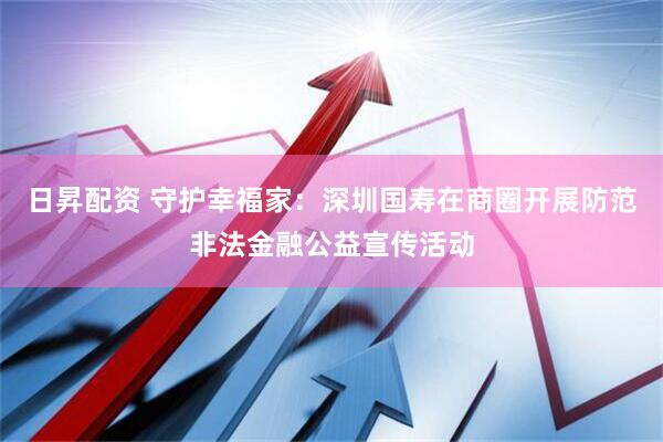 日昇配资 守护幸福家：深圳国寿在商圈开展防范非法金融公益宣传活动