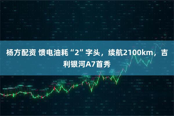 杨方配资 馈电油耗“2”字头，续航2100km，吉利银河A7首秀