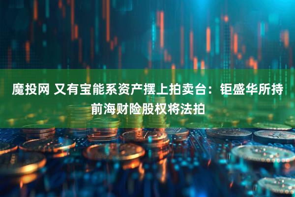 魔投网 又有宝能系资产摆上拍卖台：钜盛华所持前海财险股权将法拍