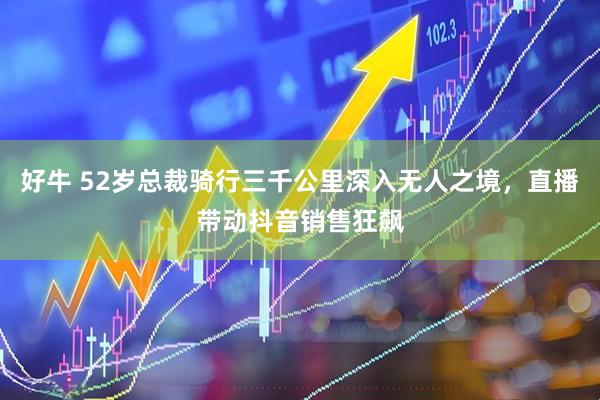 好牛 52岁总裁骑行三千公里深入无人之境，直播带动抖音销售狂飙