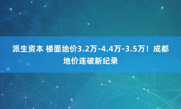 派生资本 楼面地价3.2万-4.4万-3.5万！成都地价连破新纪录