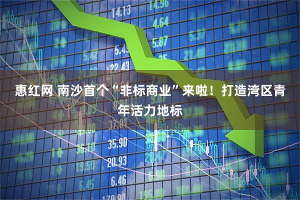惠红网 南沙首个“非标商业”来啦！打造湾区青年活力地标