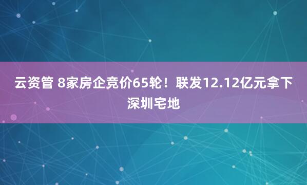 云资管 8家房企竞价65轮！联发12.12亿元拿下深圳宅地