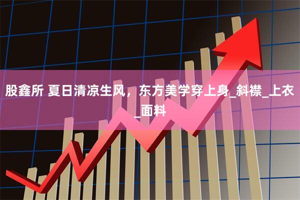 股鑫所 夏日清凉生风，东方美学穿上身_斜襟_上衣_面料