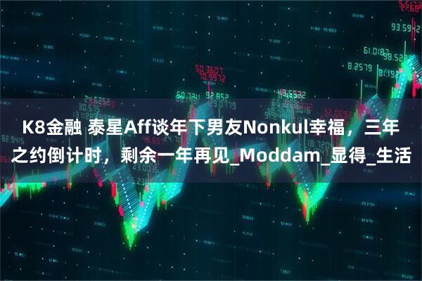K8金融 泰星Aff谈年下男友Nonkul幸福，三年之约倒计时，剩余一年再见_Moddam_显得_生活
