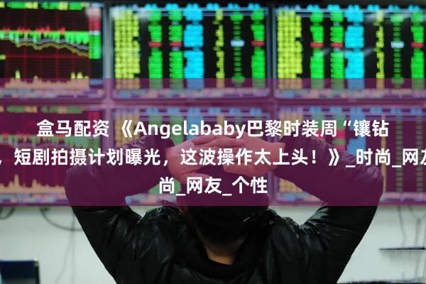 盒马配资 《Angelababy巴黎时装周“镶钻”出战，短剧拍摄计划曝光，这波操作太上头！》_时尚_网友_个性