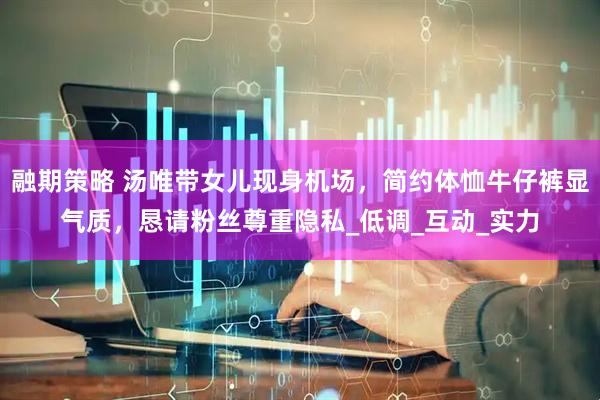 融期策略 汤唯带女儿现身机场，简约体恤牛仔裤显气质，恳请粉丝尊重隐私_低调_互动_实力
