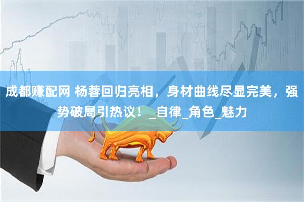 成都赚配网 杨蓉回归亮相，身材曲线尽显完美，强势破局引热议！_自律_角色_魅力