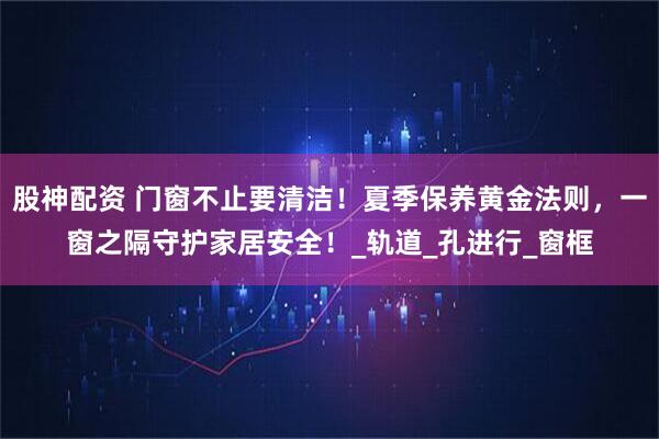 股神配资 门窗不止要清洁！夏季保养黄金法则，一窗之隔守护家居安全！_轨道_孔进行_窗框