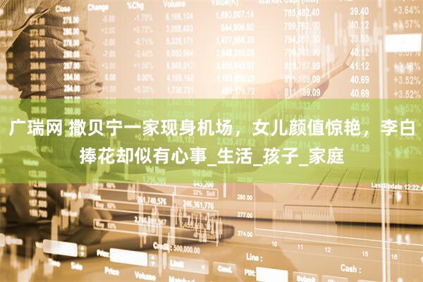广瑞网 撒贝宁一家现身机场，女儿颜值惊艳，李白捧花却似有心事_生活_孩子_家庭