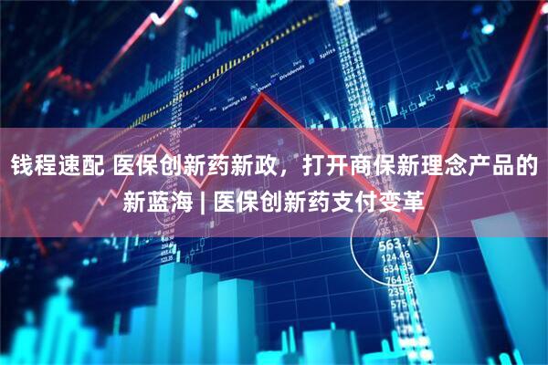 钱程速配 医保创新药新政，打开商保新理念产品的新蓝海 | 医保创新药支付变革