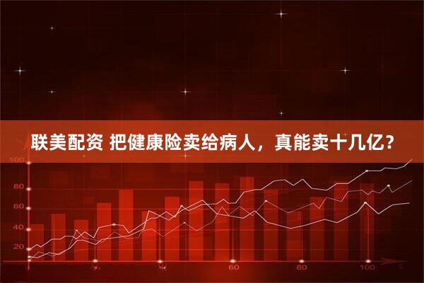 联美配资 把健康险卖给病人，真能卖十几亿？