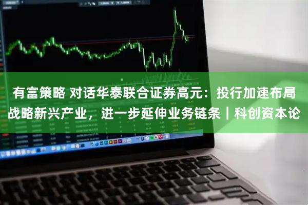 有富策略 对话华泰联合证券高元：投行加速布局战略新兴产业，进一步延伸业务链条｜科创资本论
