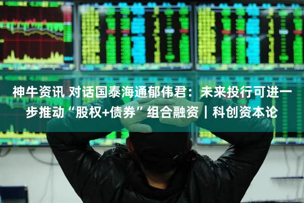 神牛资讯 对话国泰海通郁伟君：未来投行可进一步推动“股权+债券”组合融资｜科创资本论