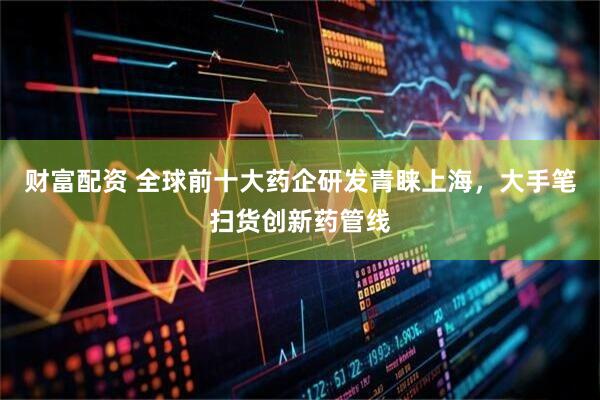 财富配资 全球前十大药企研发青睐上海，大手笔扫货创新药管线