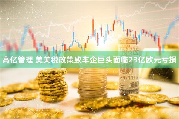 高亿管理 美关税政策致车企巨头面临23亿欧元亏损