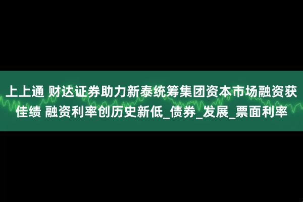 上上通 财达证券助力新泰统筹集团资本市场融资获佳绩 融资利率创历史新低_债券_发展_票面利率