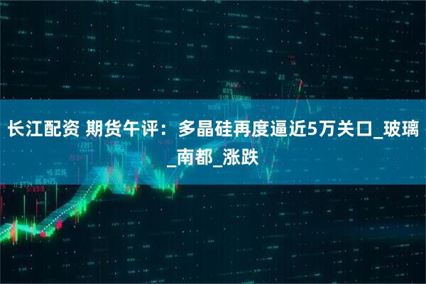 长江配资 期货午评：多晶硅再度逼近5万关口_玻璃_南都_涨跌