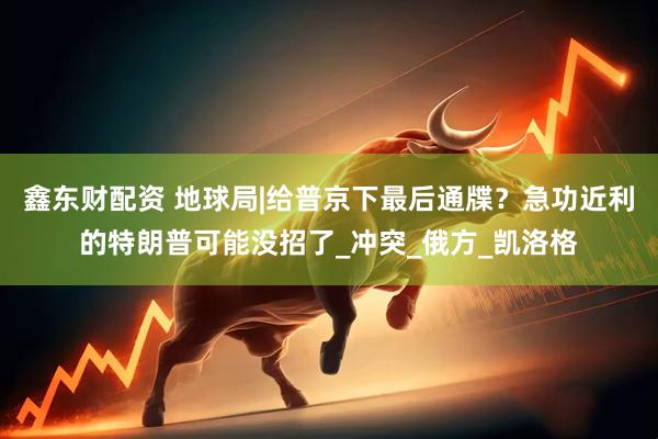 鑫东财配资 地球局|给普京下最后通牒？急功近利的特朗普可能没招了_冲突_俄方_凯洛格