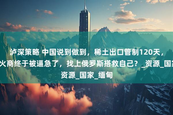 泸深策略 中国说到做到，稀土出口管制120天，美国军火商终于被逼急了，找上俄罗斯搭救自己？_资源_国家_缅甸