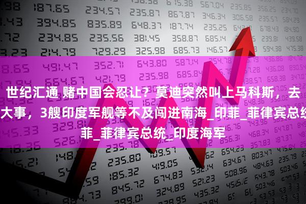 世纪汇通 赌中国会忍让？莫迪突然叫上马科斯，去新德里商量大事，3艘印度军舰等不及闯进南海_印菲_菲律宾总统_印度海军