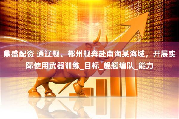鼎盛配资 通辽舰、郴州舰奔赴南海某海域，开展实际使用武器训练_目标_舰艇编队_能力
