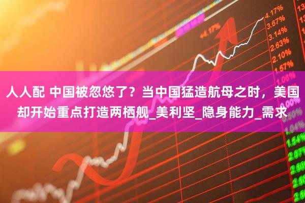 人人配 中国被忽悠了？当中国猛造航母之时，美国却开始重点打造两栖舰_美利坚_隐身能力_需求