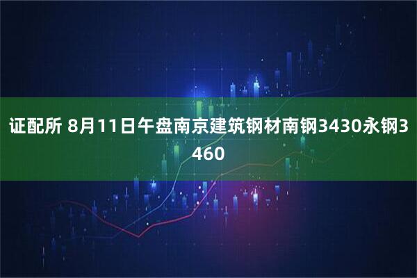 证配所 8月11日午盘南京建筑钢材南钢3430永钢3460