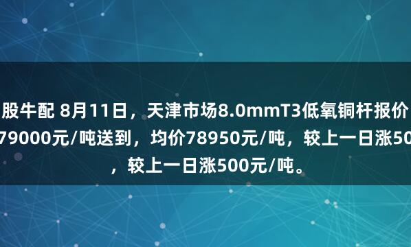 股牛配 8月11日，天津市场8.0mmT3低氧铜杆报价78900-79000元/吨送到，均价78950元/吨，较上一日涨500元/吨。