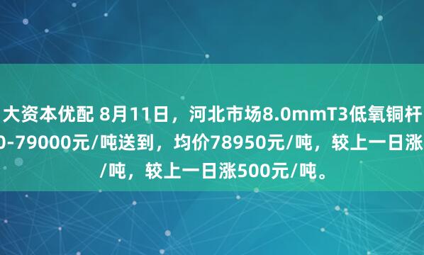 大资本优配 8月11日，河北市场8.0mmT3低氧铜杆报价78900-79000元/吨送到，均价78950元/吨，较上一日涨500元/吨。