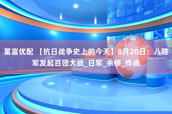 星富优配 【抗日战争史上的今天】8月20日：八路军发起百团大战_日军_余根_作战