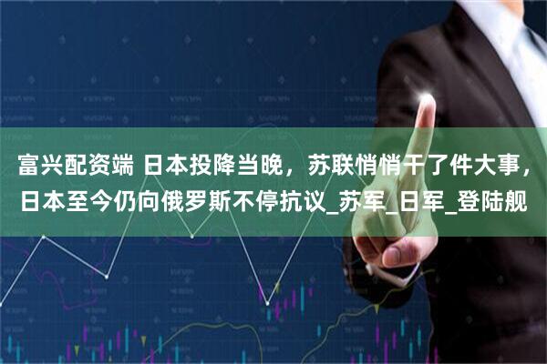 富兴配资端 日本投降当晚，苏联悄悄干了件大事，日本至今仍向俄罗斯不停抗议_苏军_日军_登陆舰
