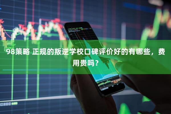 98策略 正规的叛逆学校口碑评价好的有哪些，费用贵吗？