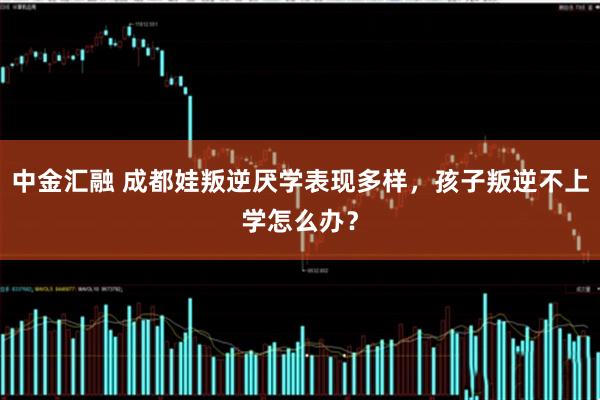 中金汇融 成都娃叛逆厌学表现多样，孩子叛逆不上学怎么办？