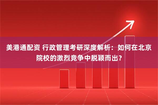美港通配资 行政管理考研深度解析：如何在北京院校的激烈竞争中脱颖而出？