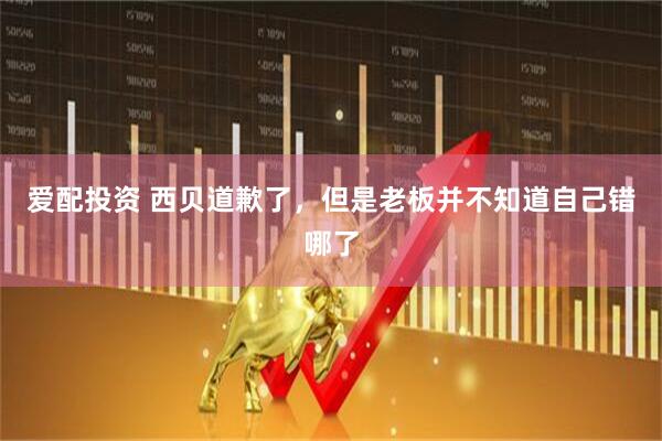 爱配投资 西贝道歉了，但是老板并不知道自己错哪了