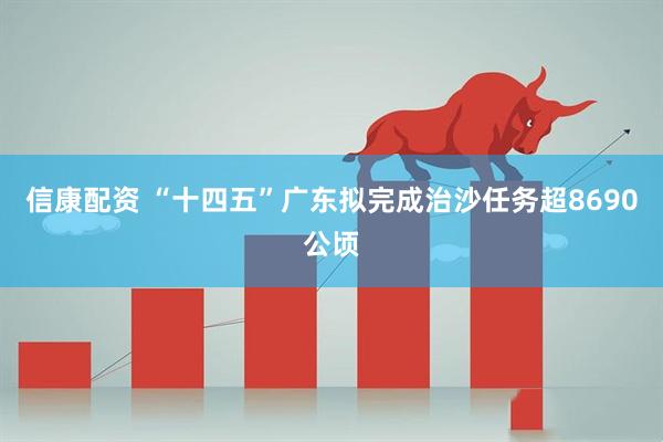 信康配资 “十四五”广东拟完成治沙任务超8690公顷