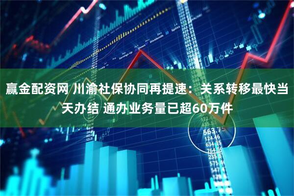 赢金配资网 川渝社保协同再提速:关系转移最快当天办结 通办业务量已超60万件